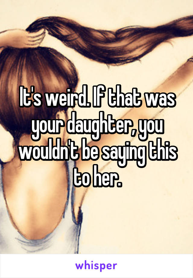 It's weird. If that was your daughter, you wouldn't be saying this to her.