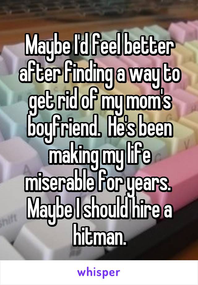 Maybe I'd feel better after finding a way to get rid of my mom's boyfriend.  He's been making my life miserable for years.  Maybe I should hire a hitman.