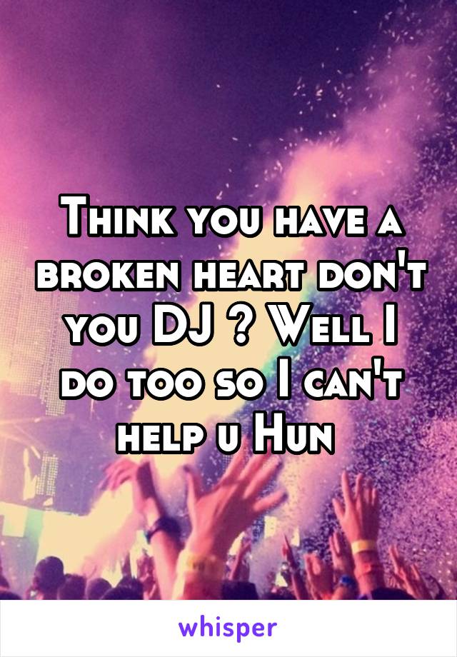 Think you have a broken heart don't you DJ ? Well I do too so I can't help u Hun 