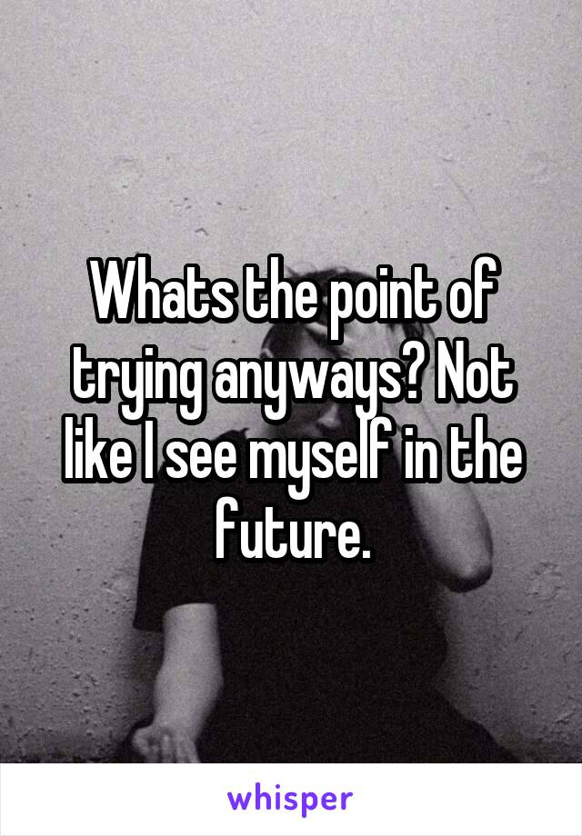 Whats the point of trying anyways? Not like I see myself in the future.