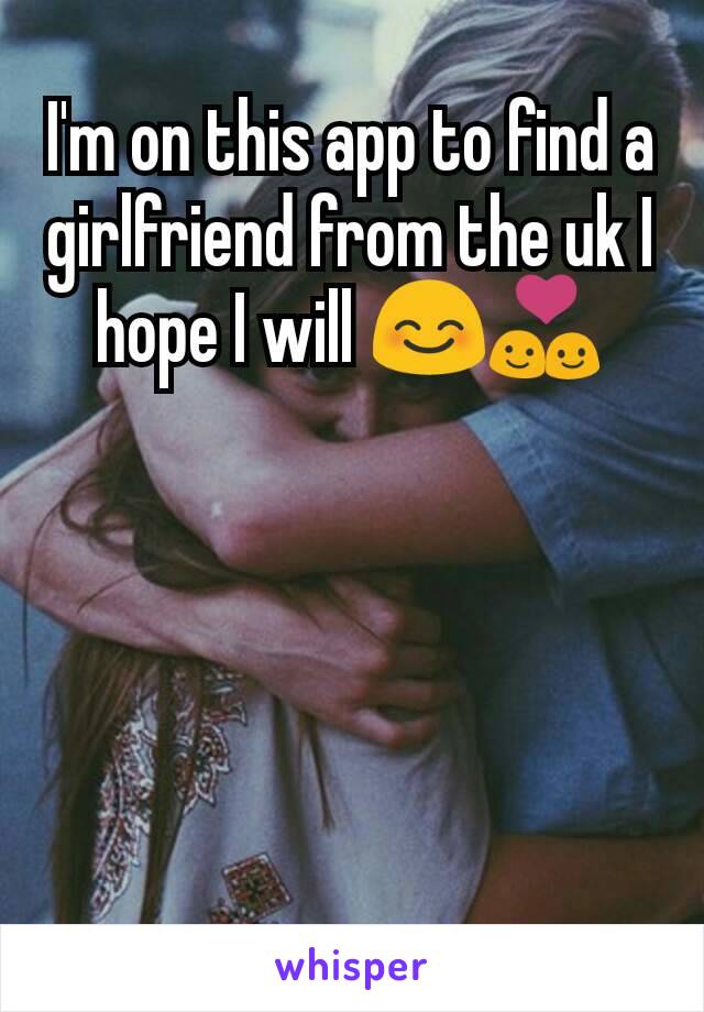 I'm on this app to find a girlfriend from the uk I hope I will 😊💑