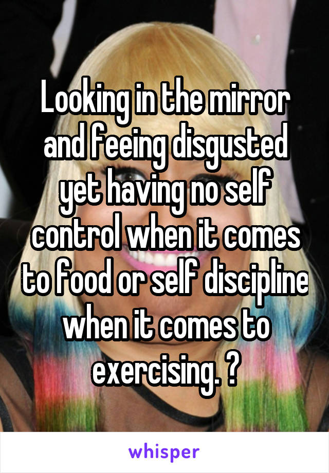 Looking in the mirror and feeing disgusted yet having no self control when it comes to food or self discipline when it comes to exercising. 😫