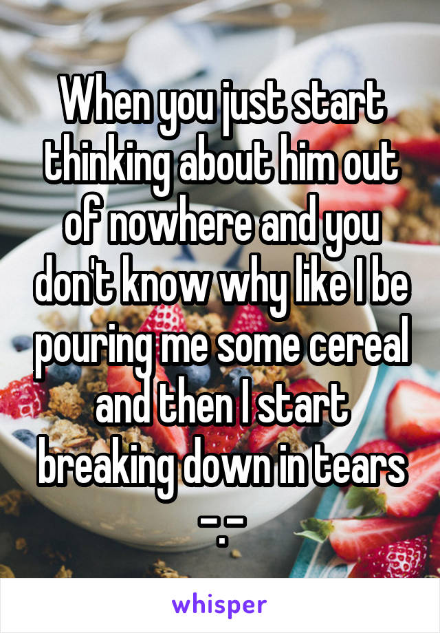 When you just start thinking about him out of nowhere and you don't know why like I be pouring me some cereal and then I start breaking down in tears -.-