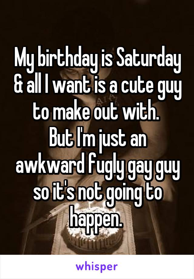 My birthday is Saturday & all I want is a cute guy to make out with. 
But I'm just an awkward fugly gay guy so it's not going to happen. 