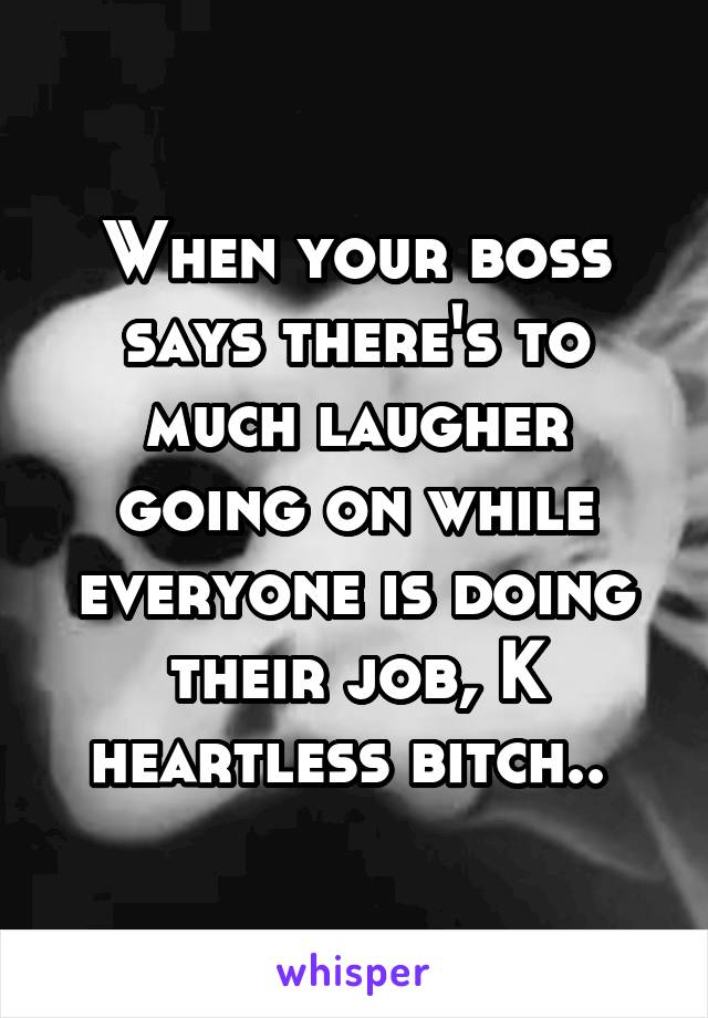 When your boss says there's to much laugher going on while everyone is doing their job, K heartless bitch.. 