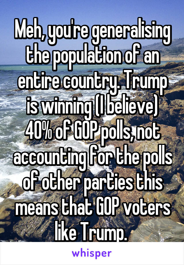 Meh, you're generalising the population of an entire country. Trump is winning (I believe) 40% of GOP polls, not accounting for the polls of other parties this means that GOP voters like Trump. 