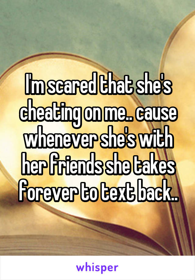 I'm scared that she's cheating on me.. cause whenever she's with her friends she takes forever to text back..