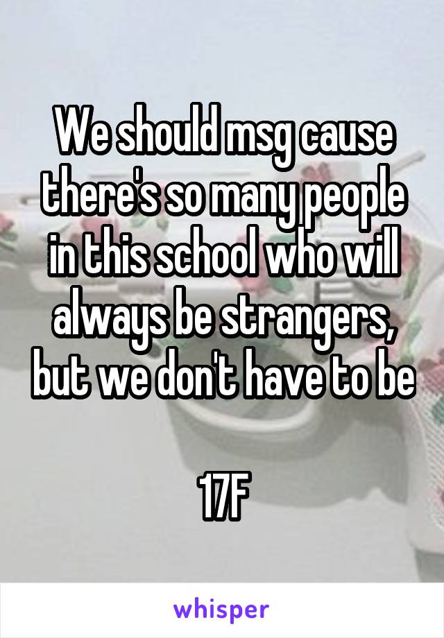 We should msg cause there's so many people in this school who will always be strangers, but we don't have to be 
17F