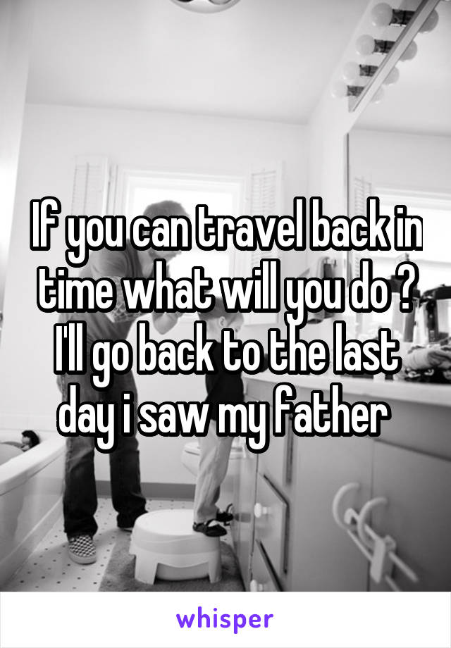 If you can travel back in time what will you do ?
I'll go back to the last day i saw my father 
