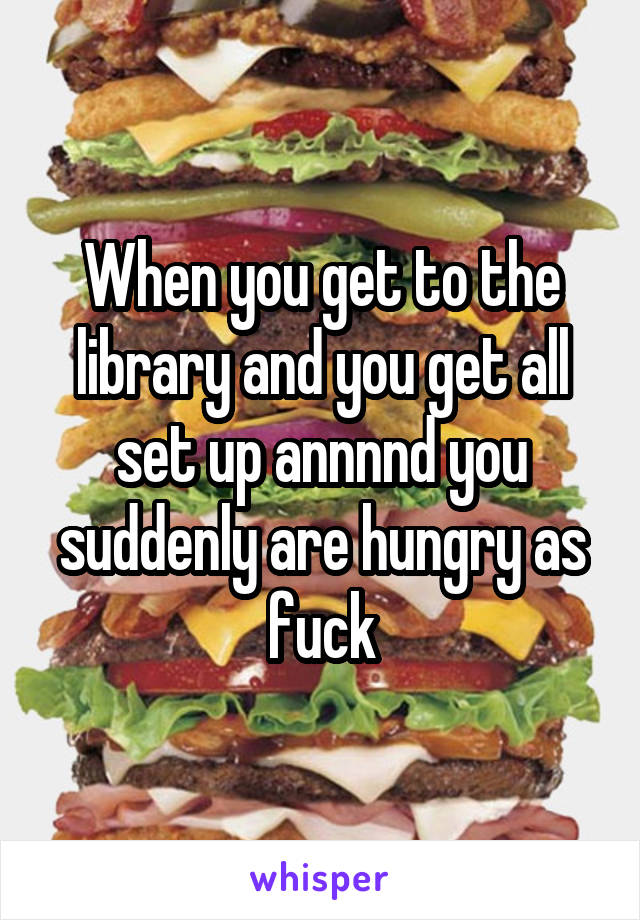 When you get to the library and you get all set up annnnd you suddenly are hungry as fuck