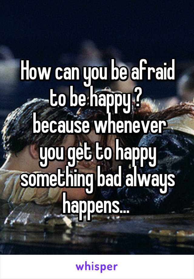 How can you be afraid to be happy ? 
 because whenever you get to happy something bad always happens... 