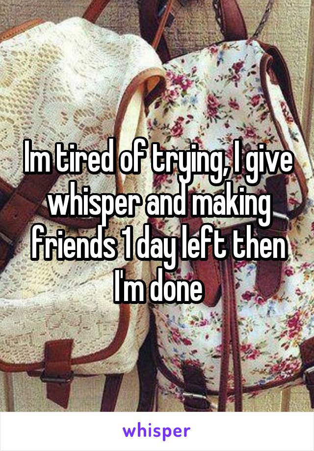 Im tired of trying, I give whisper and making friends 1 day left then I'm done