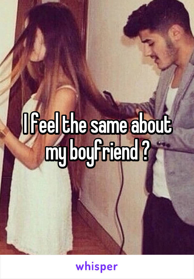 I feel the same about my boyfriend 💔