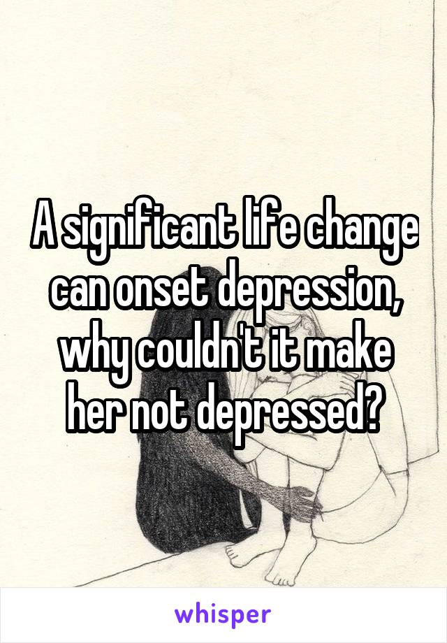 A significant life change can onset depression, why couldn't it make her not depressed?