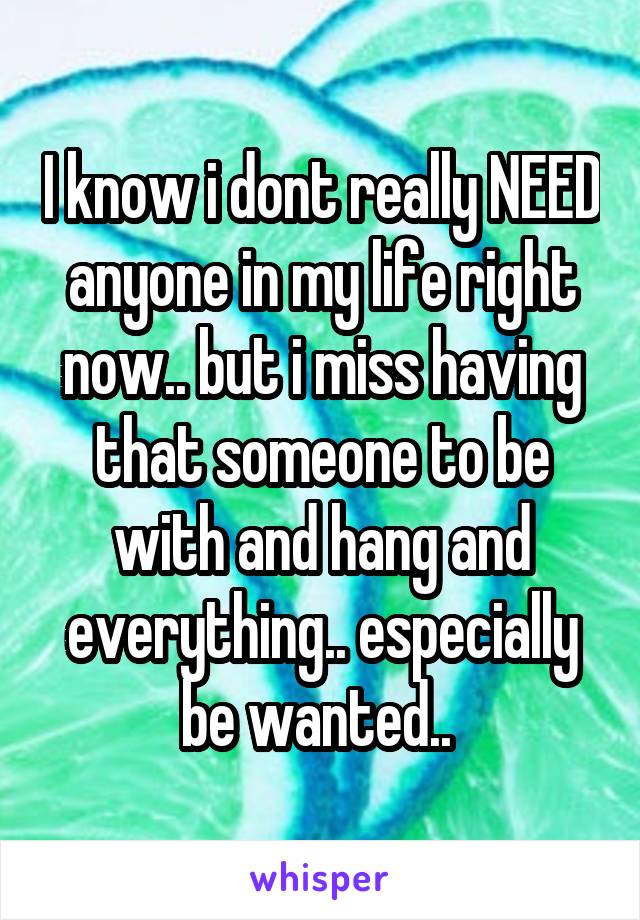 I know i dont really NEED anyone in my life right now.. but i miss having that someone to be with and hang and everything.. especially be wanted.. 