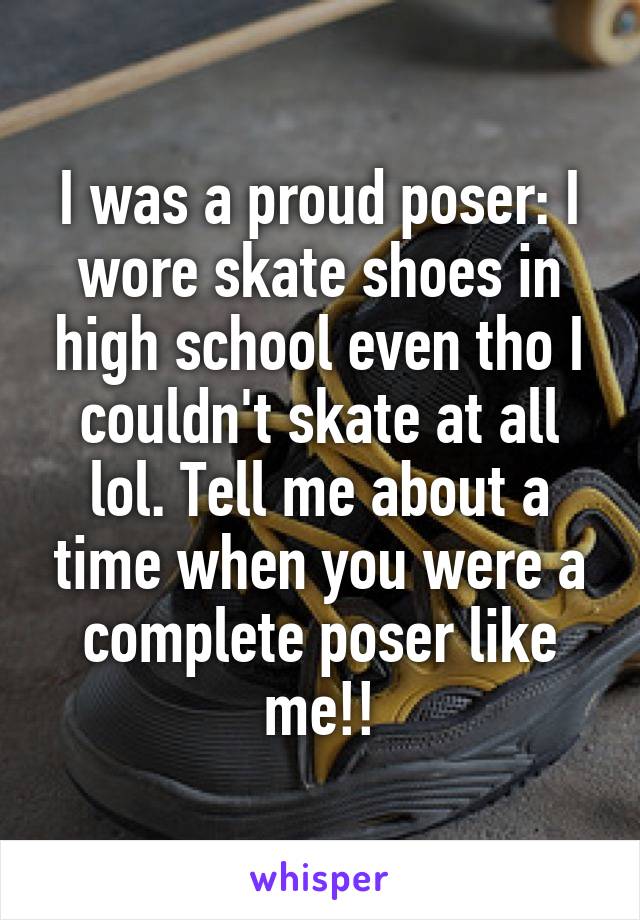 I was a proud poser: I wore skate shoes in high school even tho I couldn't skate at all lol. Tell me about a time when you were a complete poser like me!!