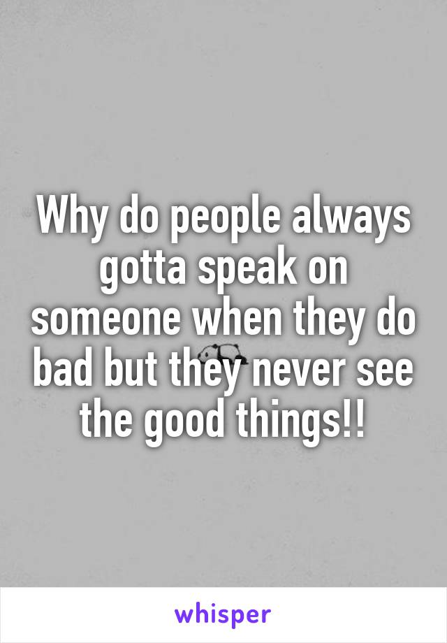 Why do people always gotta speak on someone when they do bad but they never see the good things!!