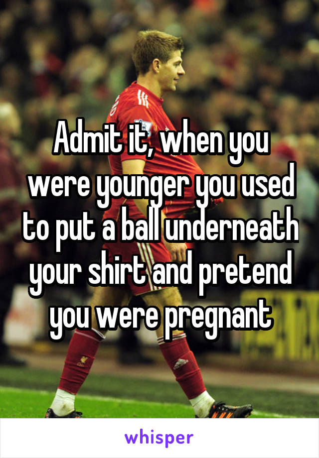 Admit it, when you were younger you used to put a ball underneath your shirt and pretend you were pregnant