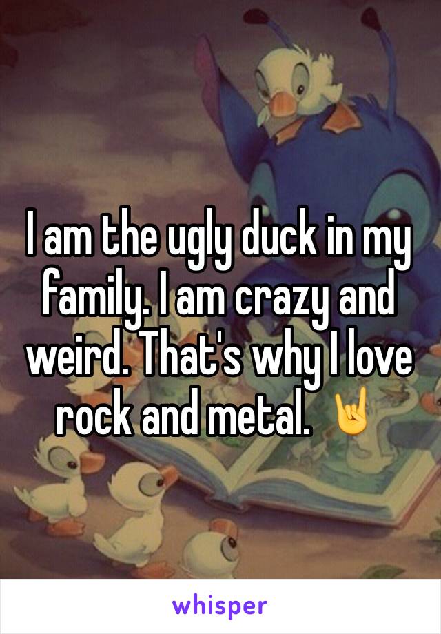 I am the ugly duck in my family. I am crazy and weird. That's why I love rock and metal. 🤘