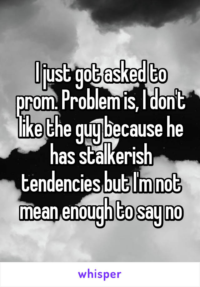 I just got asked to prom. Problem is, I don't like the guy because he has stalkerish tendencies but I'm not mean enough to say no