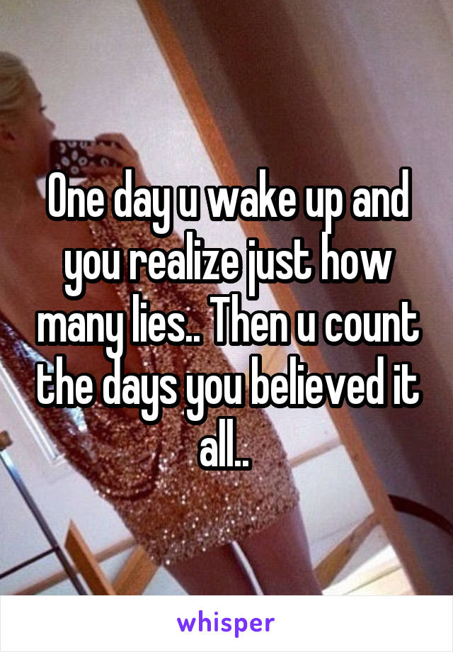 One day u wake up and you realize just how many lies.. Then u count the days you believed it all.. 