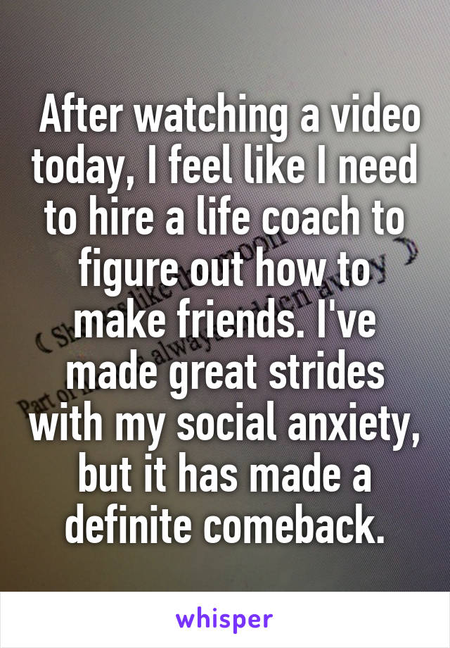  After watching a video today, I feel like I need to hire a life coach to figure out how to make friends. I've made great strides with my social anxiety, but it has made a definite comeback.