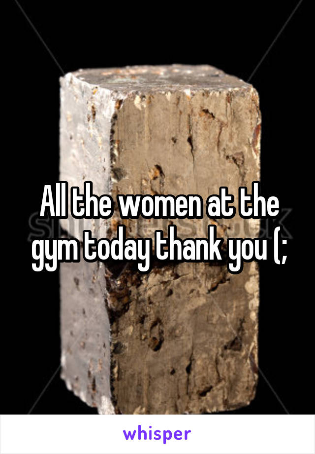 All the women at the gym today thank you (;