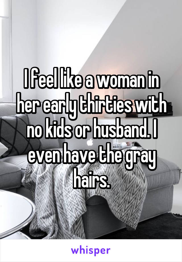 I feel like a woman in her early thirties with no kids or husband. I even have the gray hairs.