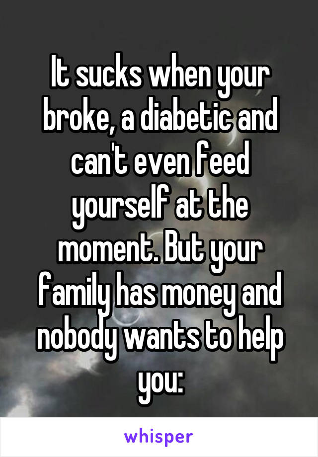 It sucks when your broke, a diabetic and can't even feed yourself at the moment. But your family has money and nobody wants to help you: