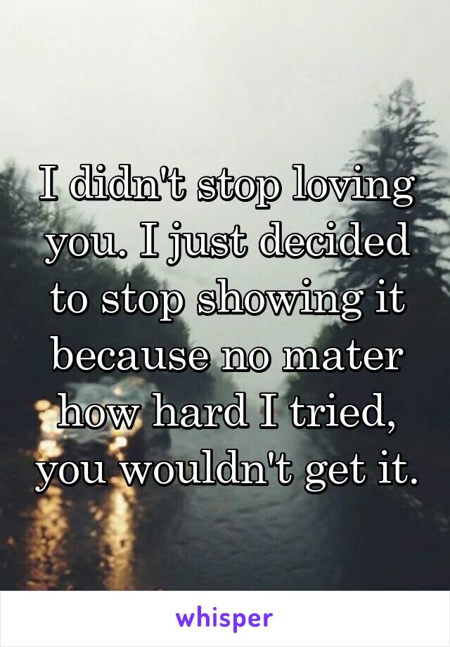 I didn't stop loving you. I just decided to stop showing it because no mater how hard I tried, you wouldn't get it.
