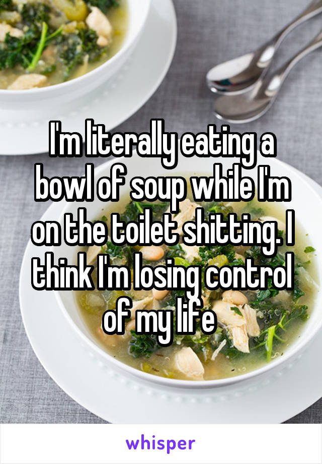 I'm literally eating a bowl of soup while I'm on the toilet shitting. I think I'm losing control of my life 