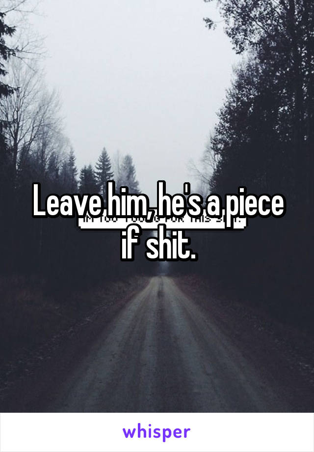 Leave him, he's a piece if shit.