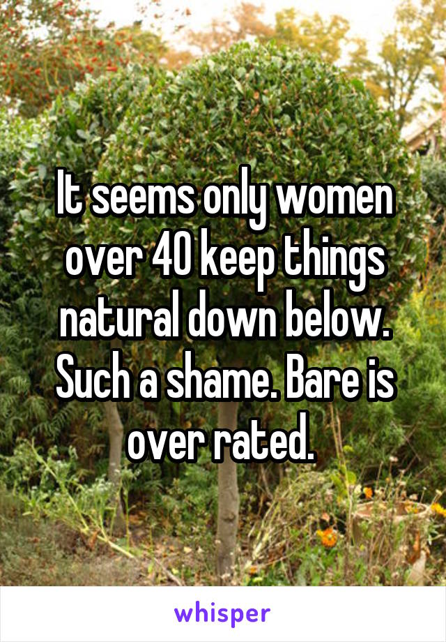 It seems only women over 40 keep things natural down below. Such a shame. Bare is over rated. 