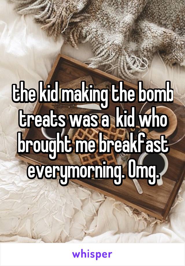 the kid making the bomb treats was a  kid who brought me breakfast everymorning. Omg.