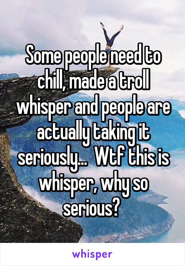 Some people need to chill, made a troll whisper and people are actually taking it seriously...  Wtf this is whisper, why so serious? 