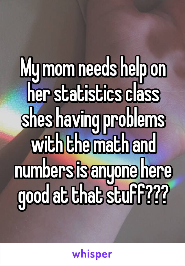 My mom needs help on her statistics class shes having problems with the math and numbers is anyone here good at that stuff???