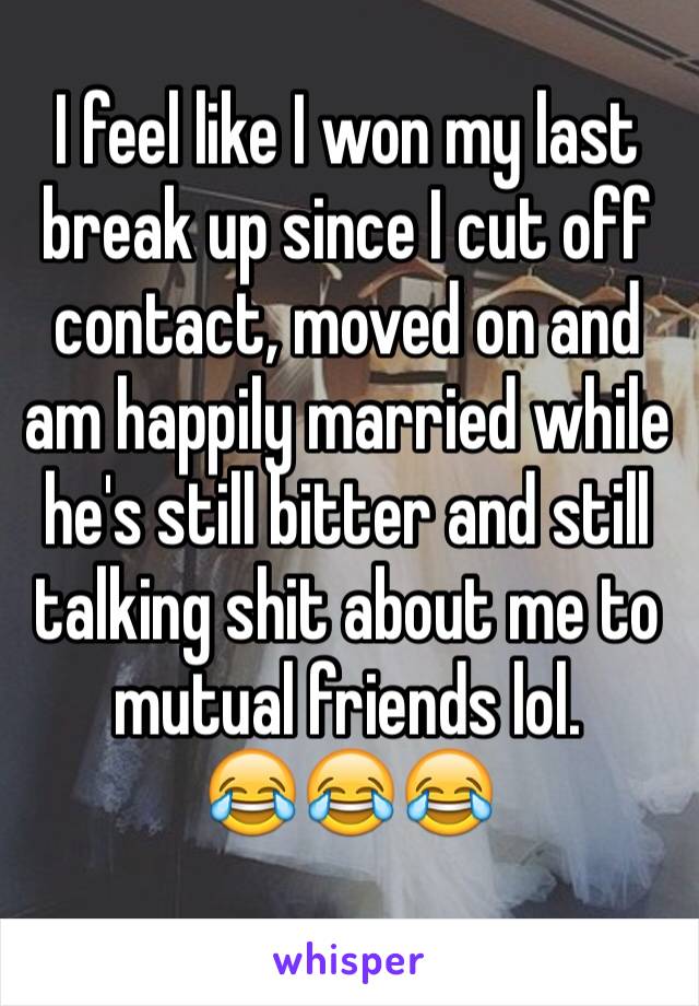 I feel like I won my last break up since I cut off contact, moved on and am happily married while he's still bitter and still talking shit about me to mutual friends lol. 
😂😂😂