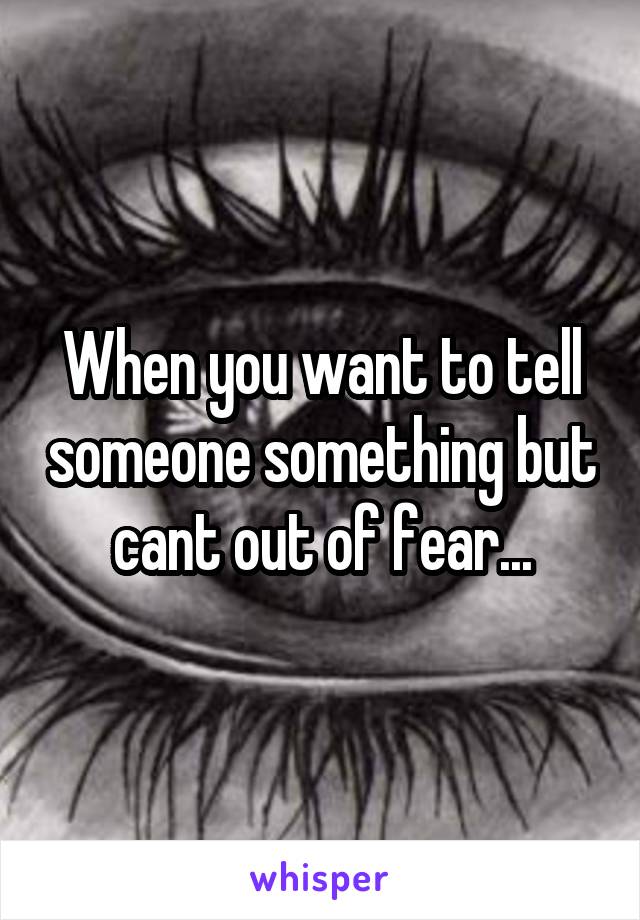 When you want to tell someone something but cant out of fear...