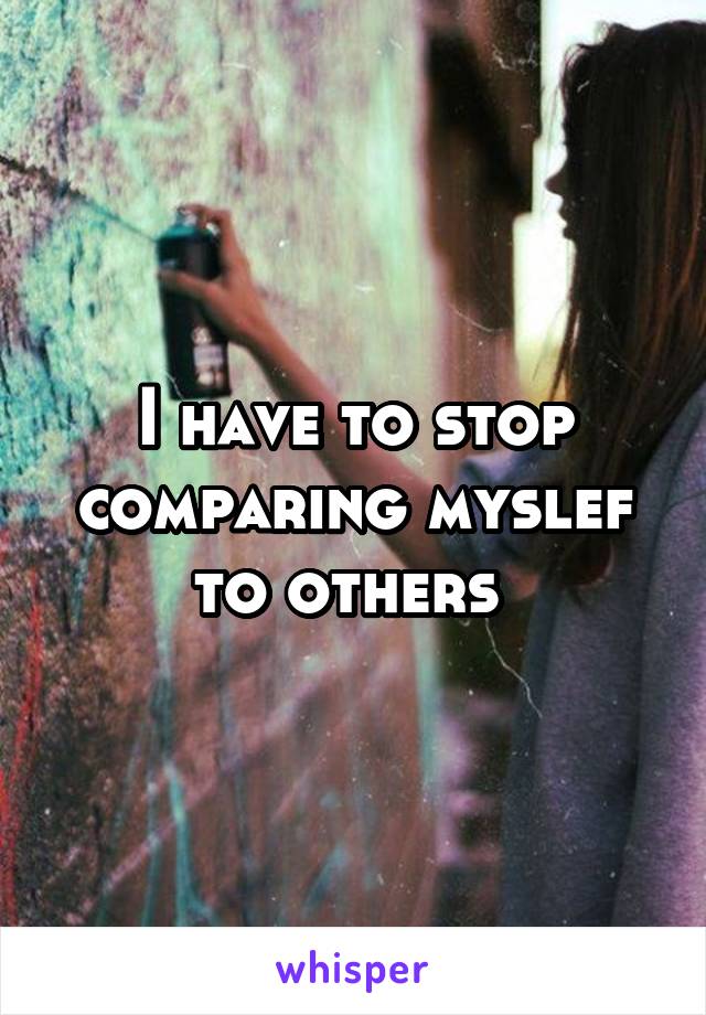 I have to stop comparing myslef to others 