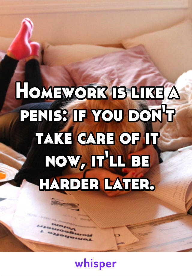 Homework is like a penis: if you don't take care of it now, it'll be harder later.