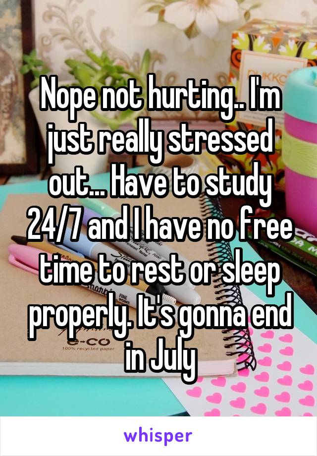 Nope not hurting.. I'm just really stressed out... Have to study 24/7 and I have no free time to rest or sleep properly. It's gonna end in July