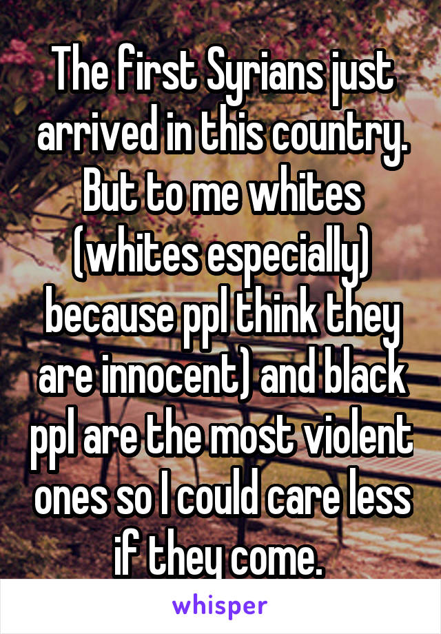 The first Syrians just arrived in this country. But to me whites (whites especially) because ppl think they are innocent) and black ppl are the most violent ones so I could care less if they come. 
