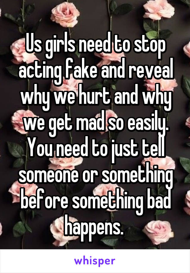 Us girls need to stop acting fake and reveal why we hurt and why we get mad so easily. You need to just tell someone or something before something bad happens. 