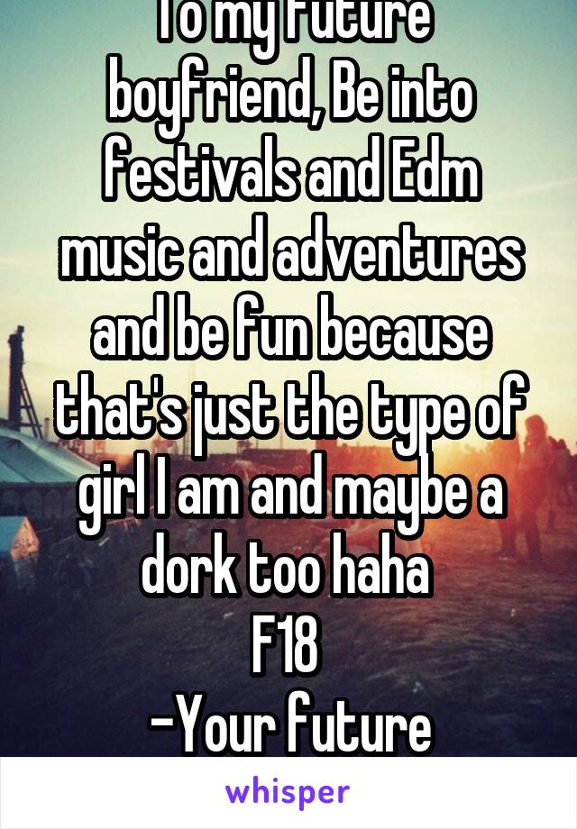 To my future boyfriend, Be into festivals and Edm music and adventures and be fun because that's just the type of girl I am and maybe a dork too haha 
F18 
-Your future girlfriend.