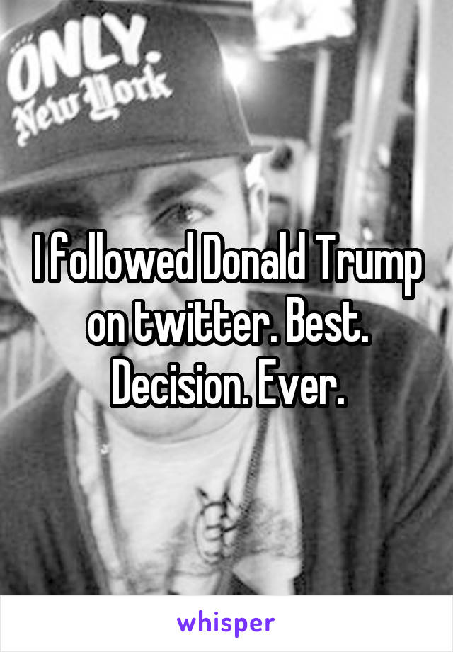 I followed Donald Trump on twitter. Best. Decision. Ever.