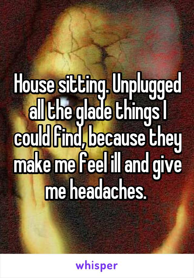 House sitting. Unplugged all the glade things I could find, because they make me feel ill and give me headaches. 