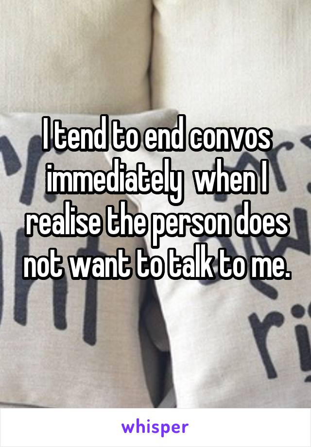I tend to end convos immediately  when I realise the person does not want to talk to me. 