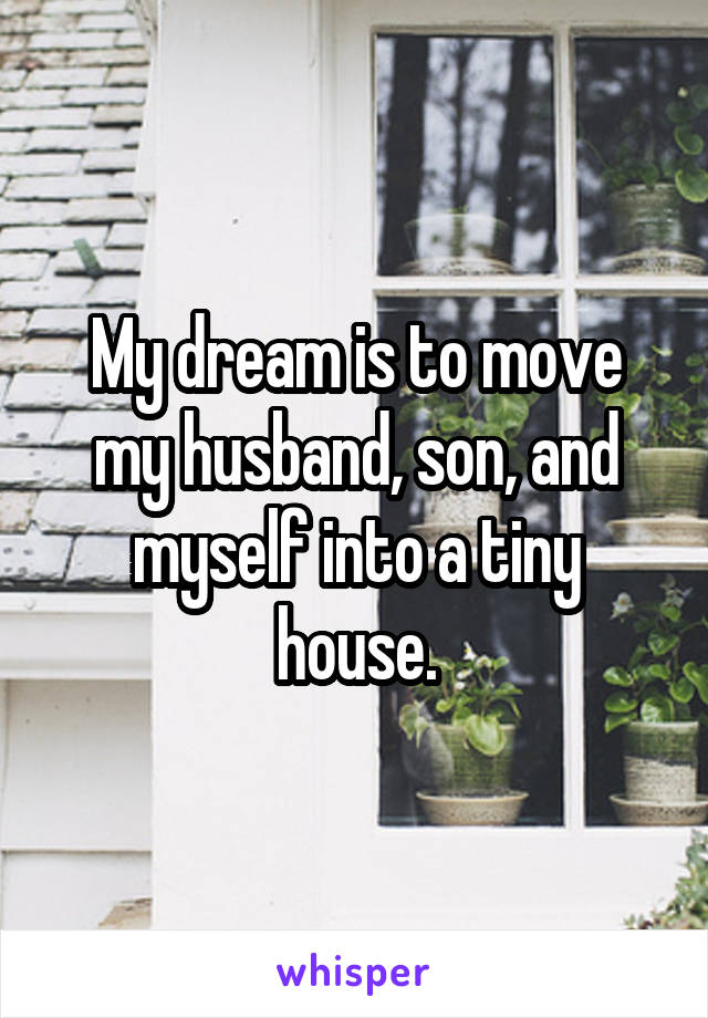 My dream is to move my husband, son, and myself into a tiny house.