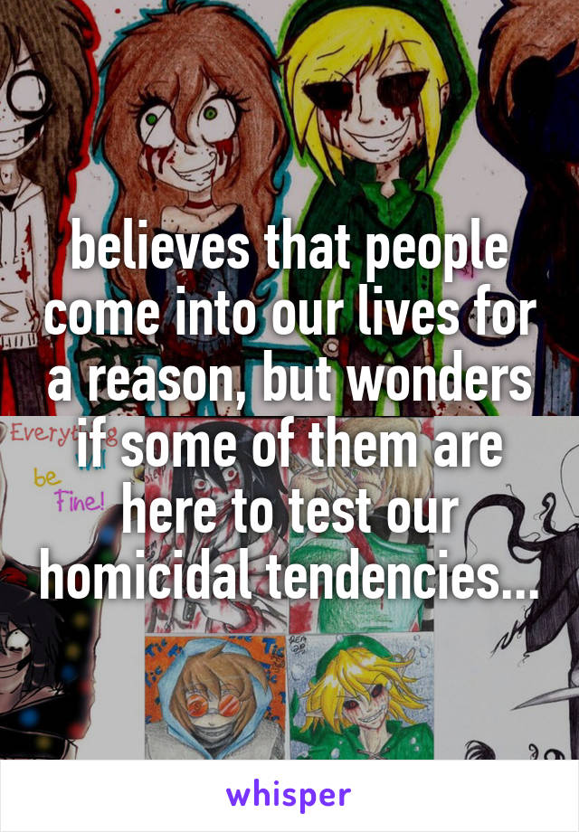 believes that people come into our lives for a reason, but wonders if some of them are here to test our homicidal tendencies...