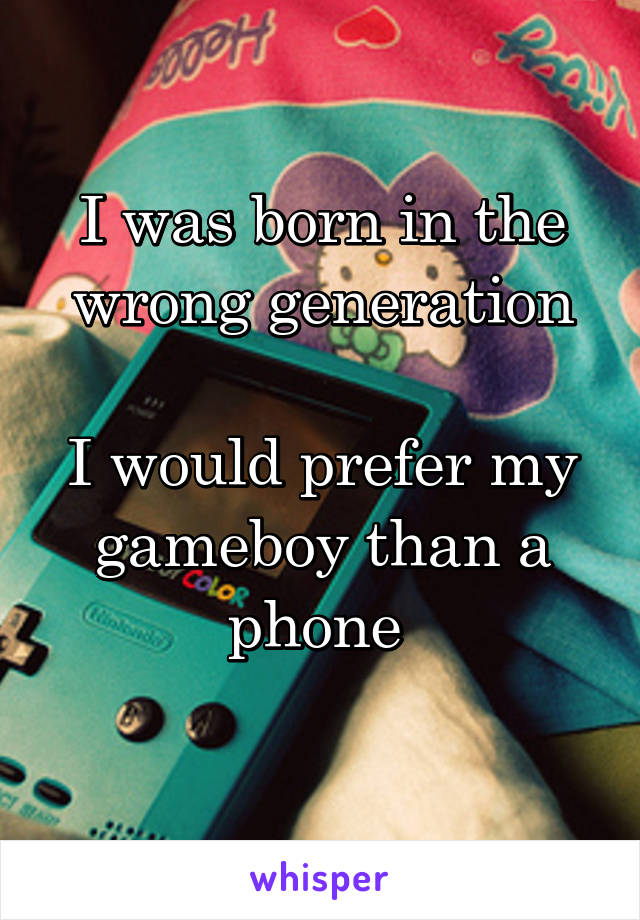I was born in the wrong generation

I would prefer my gameboy than a phone 
